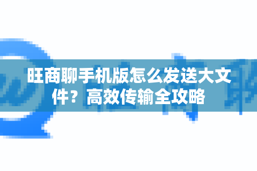 旺商聊手机版怎么发送大文件？高效传输全攻略