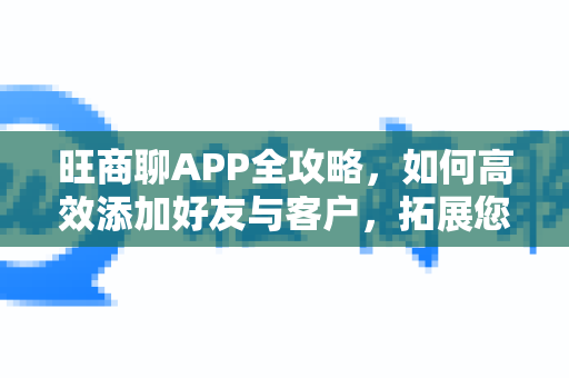 旺商聊APP全攻略，如何高效添加好友与客户，拓展您的商业人脉